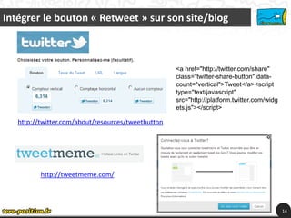 Intégrer le bouton « Retweet » sur son site/blog



                                                    <a href="http://twitter.com/share"
                                                    class="twitter-share-button" data-
                                                    count="vertical">Tweet</a><script
                                                    type="text/javascript"
                                                    src="http://platform.twitter.com/widg
                                                    ets.js"></script>

   http://twitter.com/about/resources/tweetbutton




          http://tweetmeme.com/



                                                                                            14
 