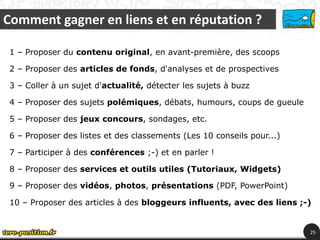 Comment gagner en liens et en réputation ?

 1 – Proposer du contenu original, en avant-première, des scoops

 2 – Proposer des articles de fonds, d'analyses et de prospectives

 3 – Coller à un sujet d'actualité, détecter les sujets à buzz

 4 – Proposer des sujets polémiques, débats, humours, coups de gueule

 5 – Proposer des jeux concours, sondages, etc.

 6 – Proposer des listes et des classements (Les 10 conseils pour...)

 7 – Participer à des conférences ;-) et en parler !

 8 – Proposer des services et outils utiles (Tutoriaux, Widgets)

 9 – Proposer des vidéos, photos, présentations (PDF, PowerPoint)‫‏‬

 10 – Proposer des articles à des bloggeurs influents, avec des liens ;-)


                                                                        25
 
