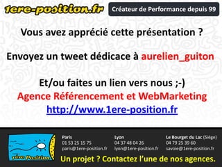 Créateur de Performance depuis 99


  Vous avez apprécié cette présentation ?

Envoyez un tweet dédicace à aurelien_guiton

      Et/ou faites un lien vers nous ;-)
  Agence Référencement et WebMarketing
        http://www.1ere-position.fr

           Paris                    Lyon                    Le Bourget du Lac (Siège)
           01 53 25 15 75           04 37 48 04 26          04 79 25 39 60
           paris@1ere-position.fr   lyon@1ere-position.fr   savoie@1ere-position.fr

           Un projet ? Contactez l’une de nos agences.
 