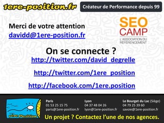 Créateur de Performance depuis 99


Merci de votre attention
davidd@1ere-position.fr

           On se connecte ?
       http://twitter.com/david_degrelle
       http://twitter.com/1ere_position
      http://facebook.com/1ere.position
           Paris                    Lyon                    Le Bourget du Lac (Siège)
           01 53 25 15 75           04 37 48 04 26          04 79 25 39 60
           paris@1ere-position.fr   lyon@1ere-position.fr   savoie@1ere-position.fr

           Un projet ? Contactez l’une de nos agences.
 