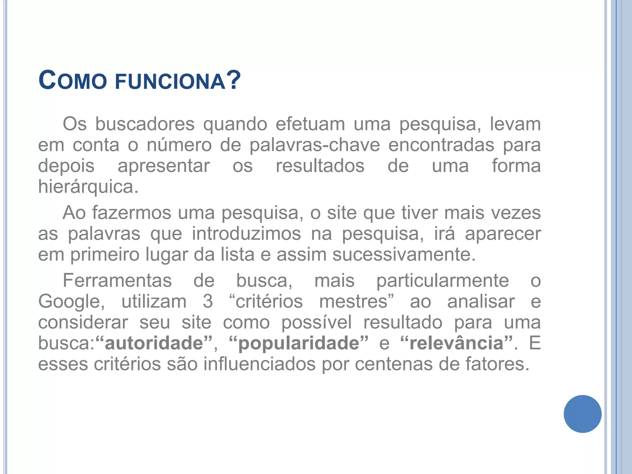 Como funciona?Os buscadores quando efetuam uma pesquisa, levam em conta o número de palavras-chave encontradas para depois apresentar os resultados de uma forma hierárquica.Ao fazermos uma pesquisa, o site que tiver mais vezes as palavras que introduzimos na pesquisa, irá aparecer em primeiro lugar da lista e assim sucessivamente.Ferramentas de busca, mais particularmente o Google, utilizam 3 “critérios mestres” ao analisar e considerar seu site como possível resultado para uma busca:“autoridade”, “popularidade” e “relevância”. E esses critérios são influenciados por centenas de fatores. 