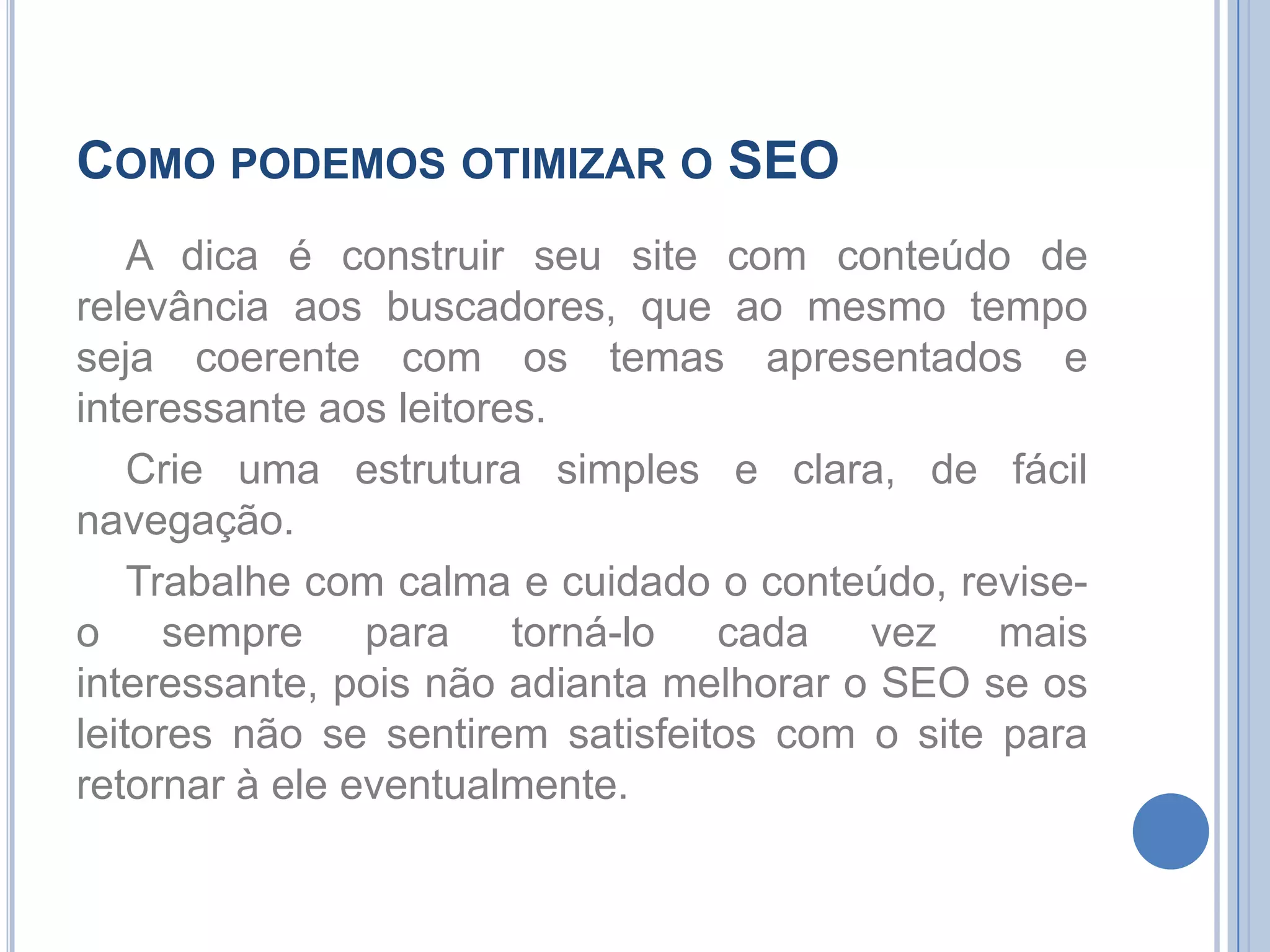 Como podemos otimizar o SEOA dica é construir seu site com conteúdo de relevância aos buscadores, que ao mesmo tempo seja coerente com os temas apresentados e interessante aos leitores.Crie uma estrutura simples e clara, de fácil navegação.Trabalhe com calma e cuidado o conteúdo, revise-o sempre para torná-lo cada vez mais interessante, pois não adianta melhorar o SEO se os leitores não se sentirem satisfeitos com o site para retornar à ele eventualmente.