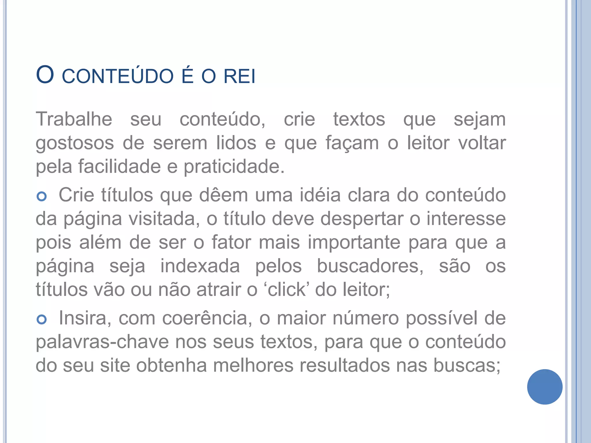 O conteúdo é o reiTrabalhe seu conteúdo, crie textos que sejam gostosos de serem lidos e que façam o leitor voltar pela facilidade e praticidade.Crie títulos que dêem uma idéia clara do conteúdo da página visitada, o título deve despertar o interesse pois além de ser o fator mais importante para que a página seja indexada pelos buscadores, são os títulos vão ou não atrair o ‘click’ do leitor;Insira, com coerência, o maior número possível de palavras-chave nos seus textos, para que o conteúdo do seu site obtenha melhores resultados nas buscas;
