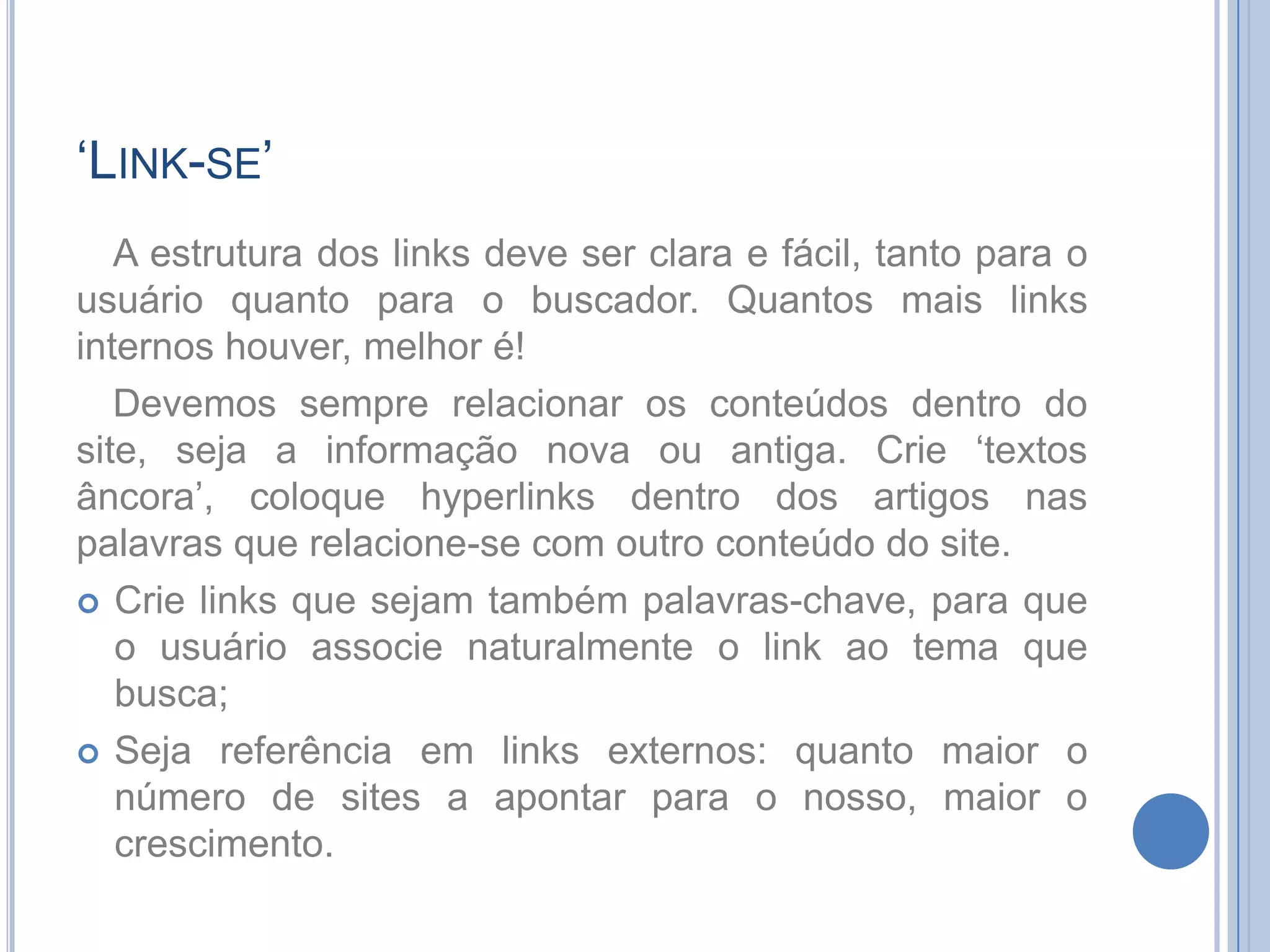 ‘Link-se’A estrutura dos links deve ser clara e fácil, tanto para o usuário quanto para o buscador. Quantos mais links internos houver, melhor é!Devemos sempre relacionar os conteúdos dentro do site, seja a informação nova ou antiga. Crie ‘textos âncora’, coloque hyperlinks dentro dos artigos nas palavras que relacione-se com outro conteúdo do site.Crie links que sejam também palavras-chave, para que o usuário associe naturalmente o link ao tema que busca;Seja referência em links externos: quanto maior o número de sites a apontar para o nosso, maior o crescimento.