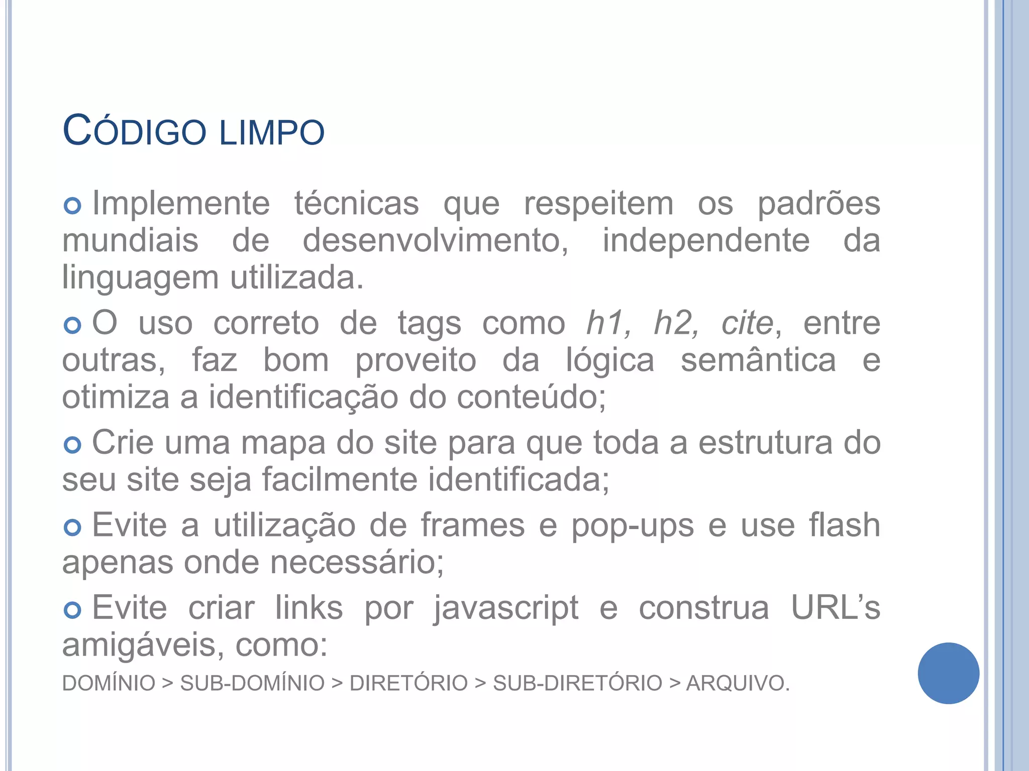 Código limpoImplemente técnicas que respeitem os padrões mundiais de desenvolvimento, independente da linguagem utilizada.Ouso correto de tagscomo h1, h2, cite, entre outras, faz bom proveito da lógica semântica e otimiza a identificação do conteúdo;Crie uma mapa do site para que toda a estrutura do seu site seja facilmente identificada;Evite a utilização de frames e pop-ups e use flash apenas onde necessário;Evite criar links por javascript e construa URL’s amigáveis, como: DOMÍNIO > SUB-DOMÍNIO > DIRETÓRIO > SUB-DIRETÓRIO > ARQUIVO.