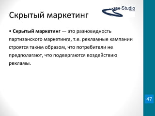 Скрытый	
  маркетинг
•	
  Скрытый	
  маркетинг	
  —	
  это	
  разновидность	
  
партизанского	
  маркетинга,	
  т.е.	
  рекламные	
  кампании	
  
строятся	
  таким	
  образом,	
  что	
  потребители	
  не	
  
предполагают,	
  что	
  подвергаются	
  воздействию	
  
рекламы.	
  
47
 