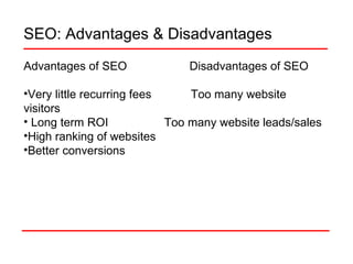 SEO: Advantages & Disadvantages Advantages of SEO  Disadvantages of SEO Very little recurring fees  Too many website visitors Long term ROI  Too many website leads/sales High ranking of websites Better conversions 