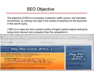 SEO Objective The objective of SEO is to increase a website’s traffic counts, and ultimately conversions, by ranking very high in the results of searches for the keywords in the search query.  SEO is to make the site’s content worthy of higher search engine ranking by being more relevant and competent than the competition’s. 