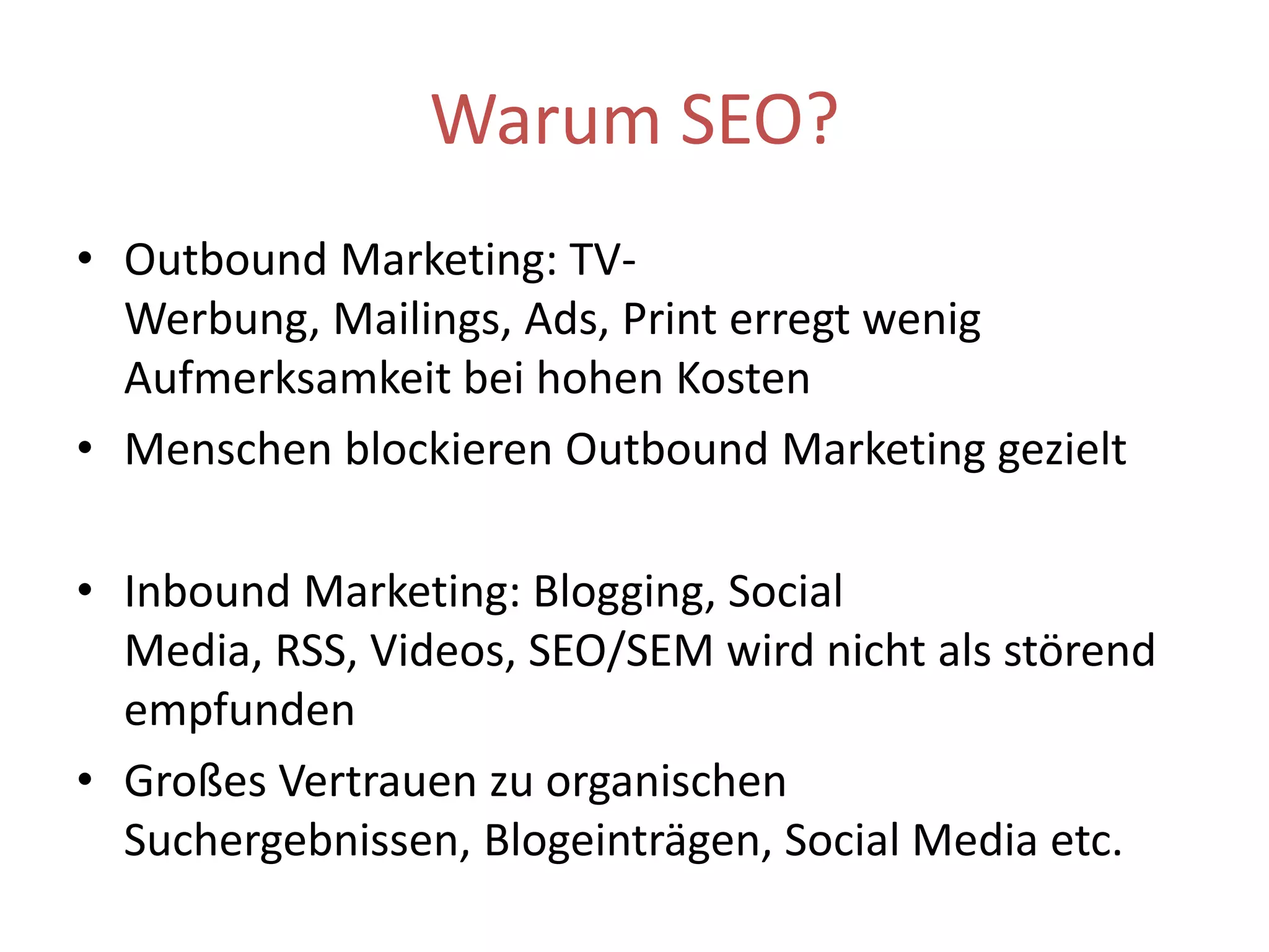 Warum SEO?Outbound Marketing: TV-Werbung, Mailings, Ads, Print erregt wenig Aufmerksamkeit bei hohen Kosten Menschen blockieren Outbound Marketing gezieltInbound Marketing: Blogging, Social Media, RSS, Videos, SEO/SEM wird nicht als störend empfundenGroßes Vertrauen zu organischen Suchergebnissen, Blogeinträgen, Social Media etc.
