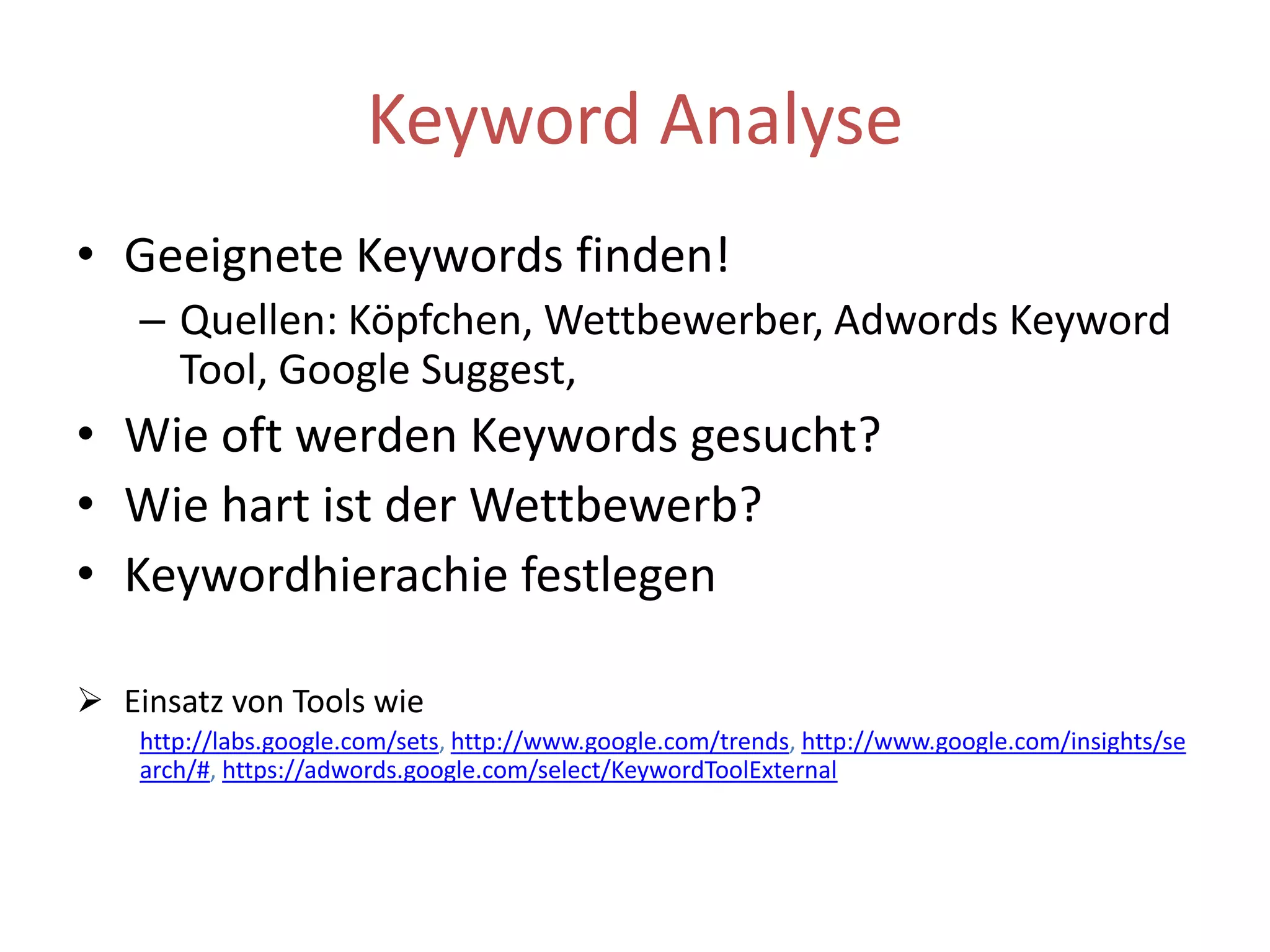 Keyword AnalyseGeeigneteKeywords finden!Quellen: Köpfchen, Wettbewerber, AdwordsKeyword Tool, Google Suggest,Wie oft werden Keywords gesucht?Wie hart ist der Wettbewerb?Keywordhierachie festlegen Einsatz von Tools wie http://labs.google.com/sets, http://www.google.com/trends, http://www.google.com/insights/search/#, https://adwords.google.com/select/KeywordToolExternal