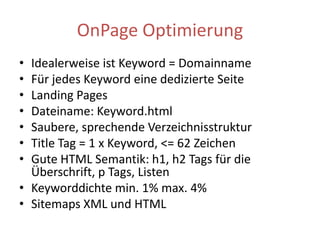 OnPage OptimierungIdealerweise ist Keyword = DomainnameFür jedes Keyword eine dedizierte SeiteLandingPagesDateiname: Keyword.htmlSaubere, sprechende VerzeichnisstrukturTitle Tag = 1 x Keyword, <= 62 ZeichenGute HTML Semantik: h1, h2 Tags für die Überschrift, p Tags, ListenKeyworddichte min. 1% max. 4% Sitemaps XML und HTML