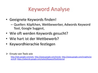 Keyword AnalyseGeeigneteKeywords finden!Quellen: Köpfchen, Wettbewerber, AdwordsKeyword Tool, Google Suggest,Wie oft werden Keywords gesucht?Wie hart ist der Wettbewerb?Keywordhierachie festlegen Einsatz von Tools wie http://labs.google.com/sets, http://www.google.com/trends, http://www.google.com/insights/search/#, https://adwords.google.com/select/KeywordToolExternal