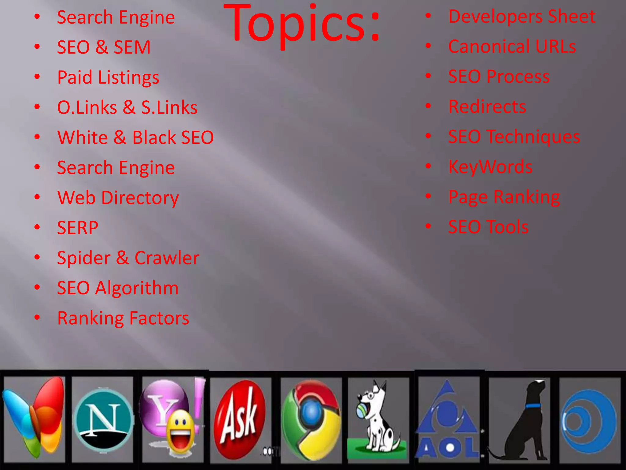 Topics:• Search Engine
• SEO & SEM
• Paid Listings
• O.Links & S.Links
• White & Black SEO
• Search Engine
• Web Directory
• SERP
• Spider & Crawler
• SEO Algorithm
• Ranking Factors
• Developers Sheet
• Canonical URLs
• SEO Process
• Redirects
• SEO Techniques
• KeyWords
• Page Ranking
• SEO Tools
 