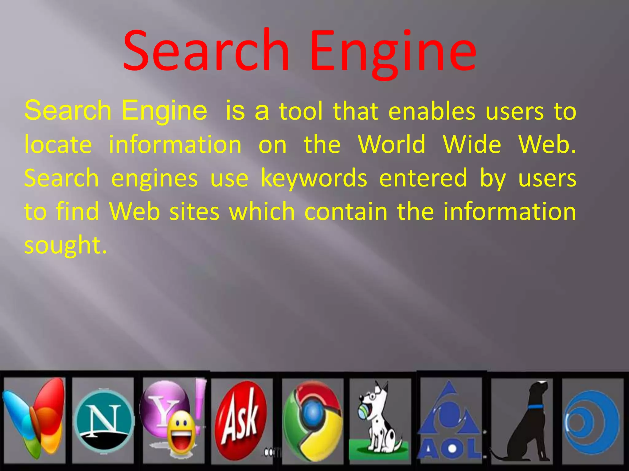 Search Engine
Search Engine is a tool that enables users to
locate information on the World Wide Web.
Search engines use keywords entered by users
to find Web sites which contain the information
sought.
 
