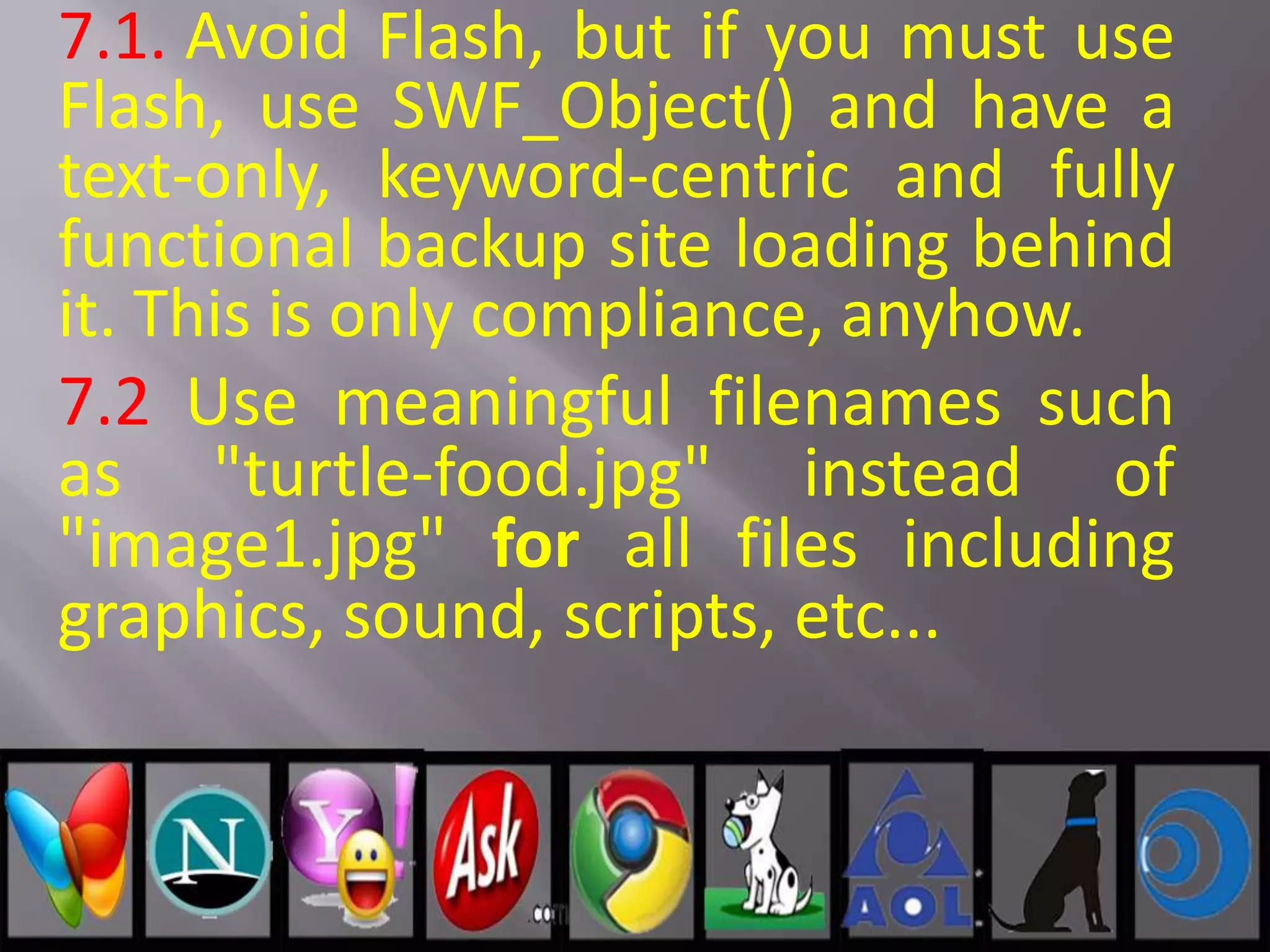 7.1. Avoid Flash, but if you must use
Flash, use SWF_Object() and have a
text-only, keyword-centric and fully
functional backup site loading behind
it. This is only compliance, anyhow.
7.2 Use meaningful filenames such
as "turtle-food.jpg" instead of
"image1.jpg" for all files including
graphics, sound, scripts, etc...
 