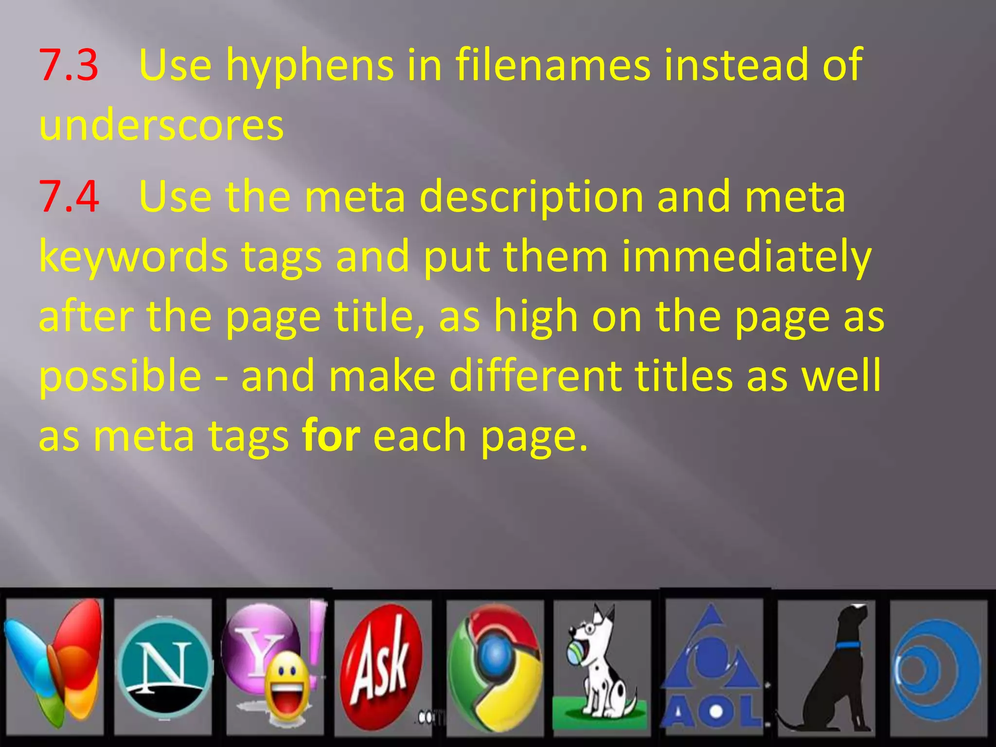 7.3 Use hyphens in filenames instead of
underscores
7.4 Use the meta description and meta
keywords tags and put them immediately
after the page title, as high on the page as
possible - and make different titles as well
as meta tags for each page.
 