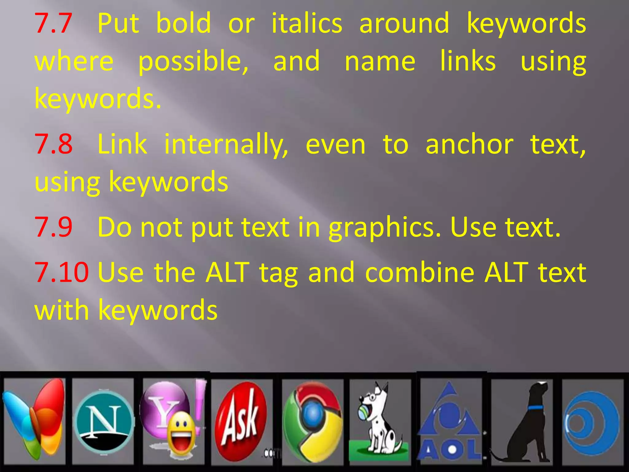 7.7 Put bold or italics around keywords
where possible, and name links using
keywords.
7.8 Link internally, even to anchor text,
using keywords
7.9 Do not put text in graphics. Use text.
7.10 Use the ALT tag and combine ALT text
with keywords
 