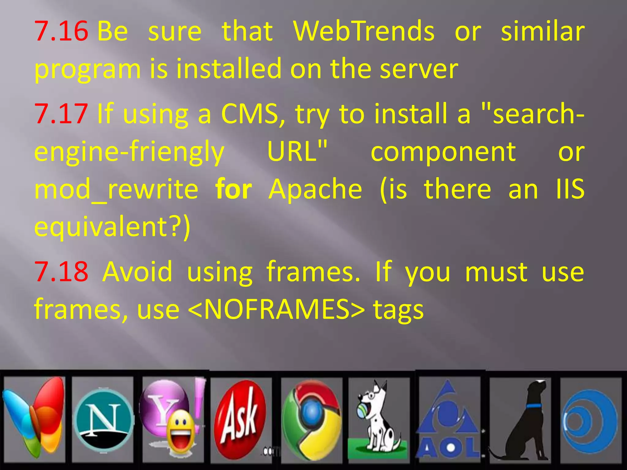 7.16 Be sure that WebTrends or similar
program is installed on the server
7.17 If using a CMS, try to install a "search-
engine-friengly URL" component or
mod_rewrite for Apache (is there an IIS
equivalent?)
7.18 Avoid using frames. If you must use
frames, use <NOFRAMES> tags
 