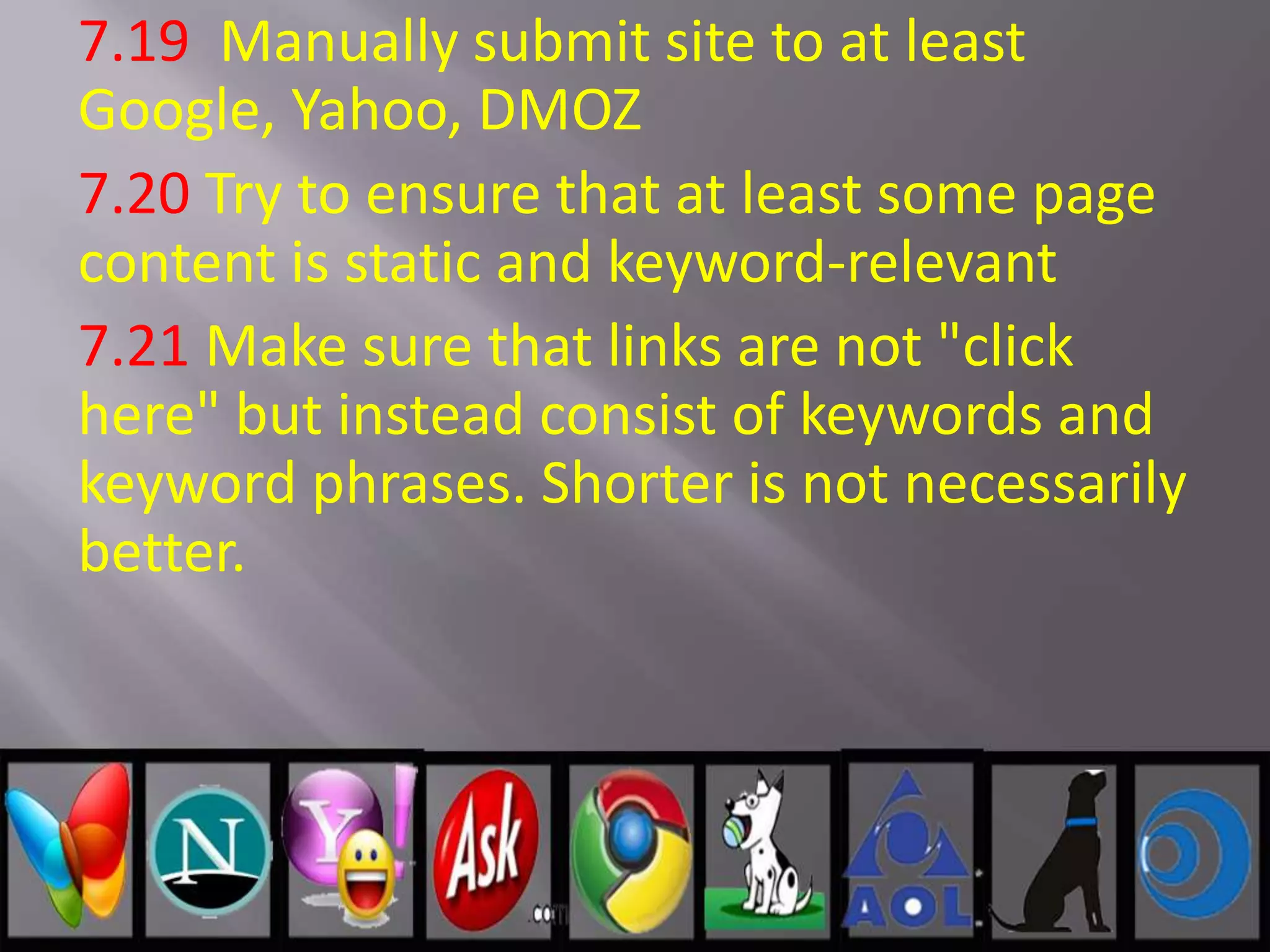 7.19 Manually submit site to at least
Google, Yahoo, DMOZ
7.20 Try to ensure that at least some page
content is static and keyword-relevant
7.21 Make sure that links are not "click
here" but instead consist of keywords and
keyword phrases. Shorter is not necessarily
better.
 