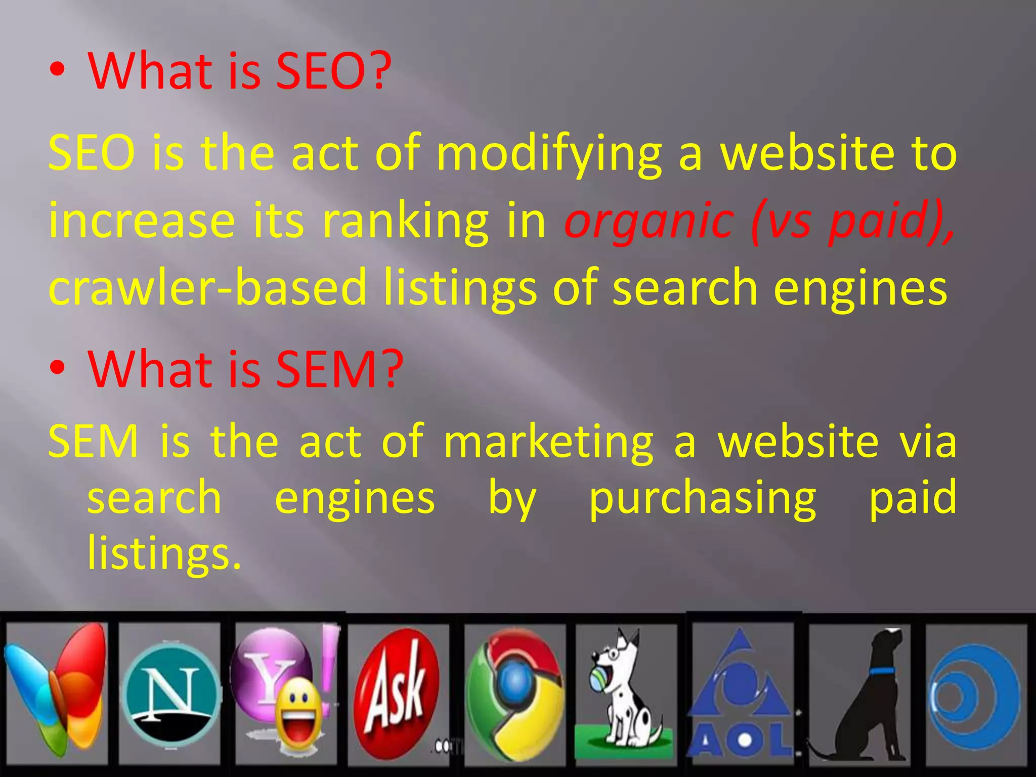 • What is SEO?
SEO is the act of modifying a website to
increase its ranking in organic (vs paid),
crawler-based listings of search engines
• What is SEM?
SEM is the act of marketing a website via
search engines by purchasing paid
listings.
 