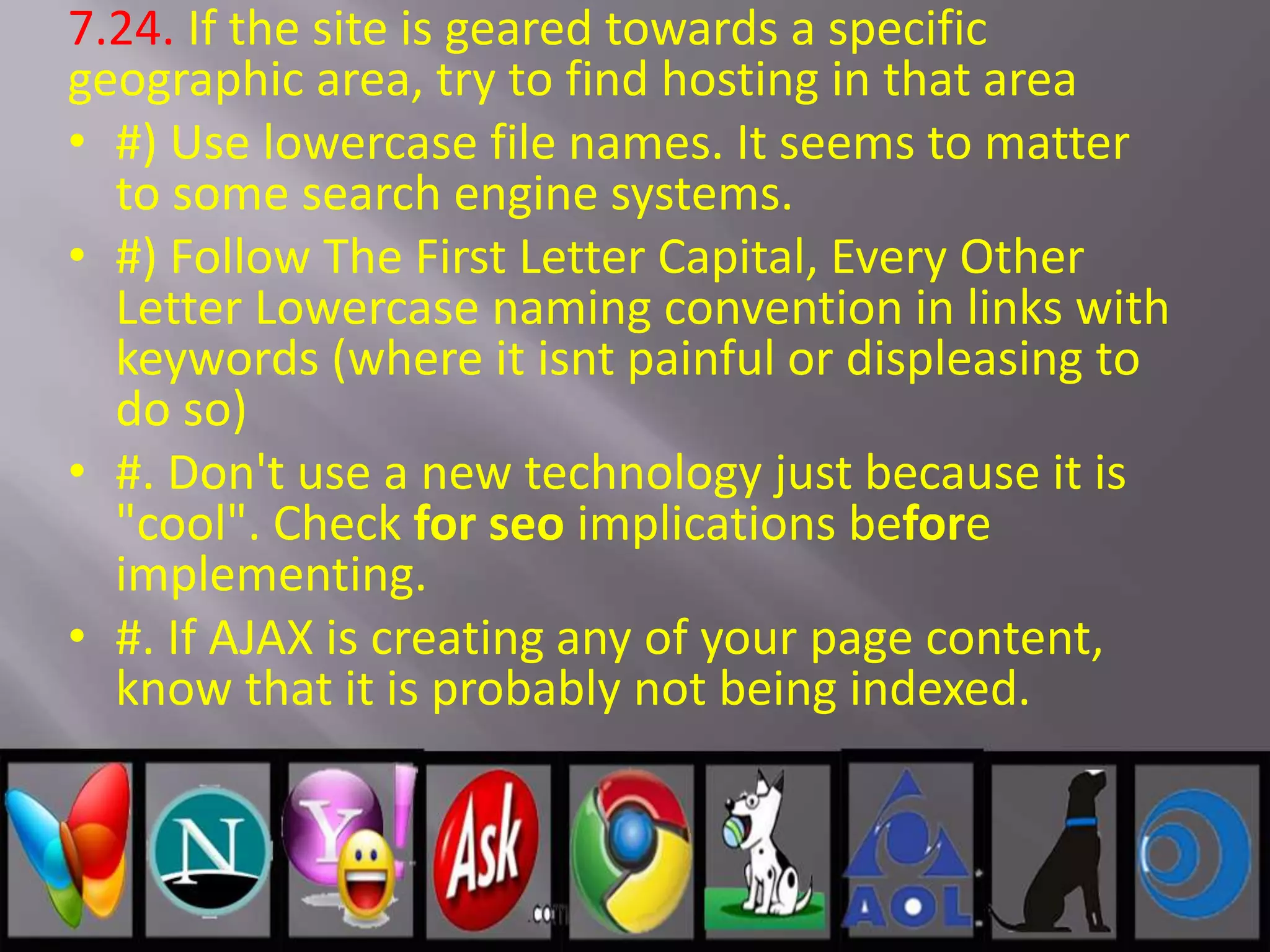 7.24. If the site is geared towards a specific
geographic area, try to find hosting in that area
• #) Use lowercase file names. It seems to matter
to some search engine systems.
• #) Follow The First Letter Capital, Every Other
Letter Lowercase naming convention in links with
keywords (where it isnt painful or displeasing to
do so)
• #. Don't use a new technology just because it is
"cool". Check for seo implications before
implementing.
• #. If AJAX is creating any of your page content,
know that it is probably not being indexed.
 