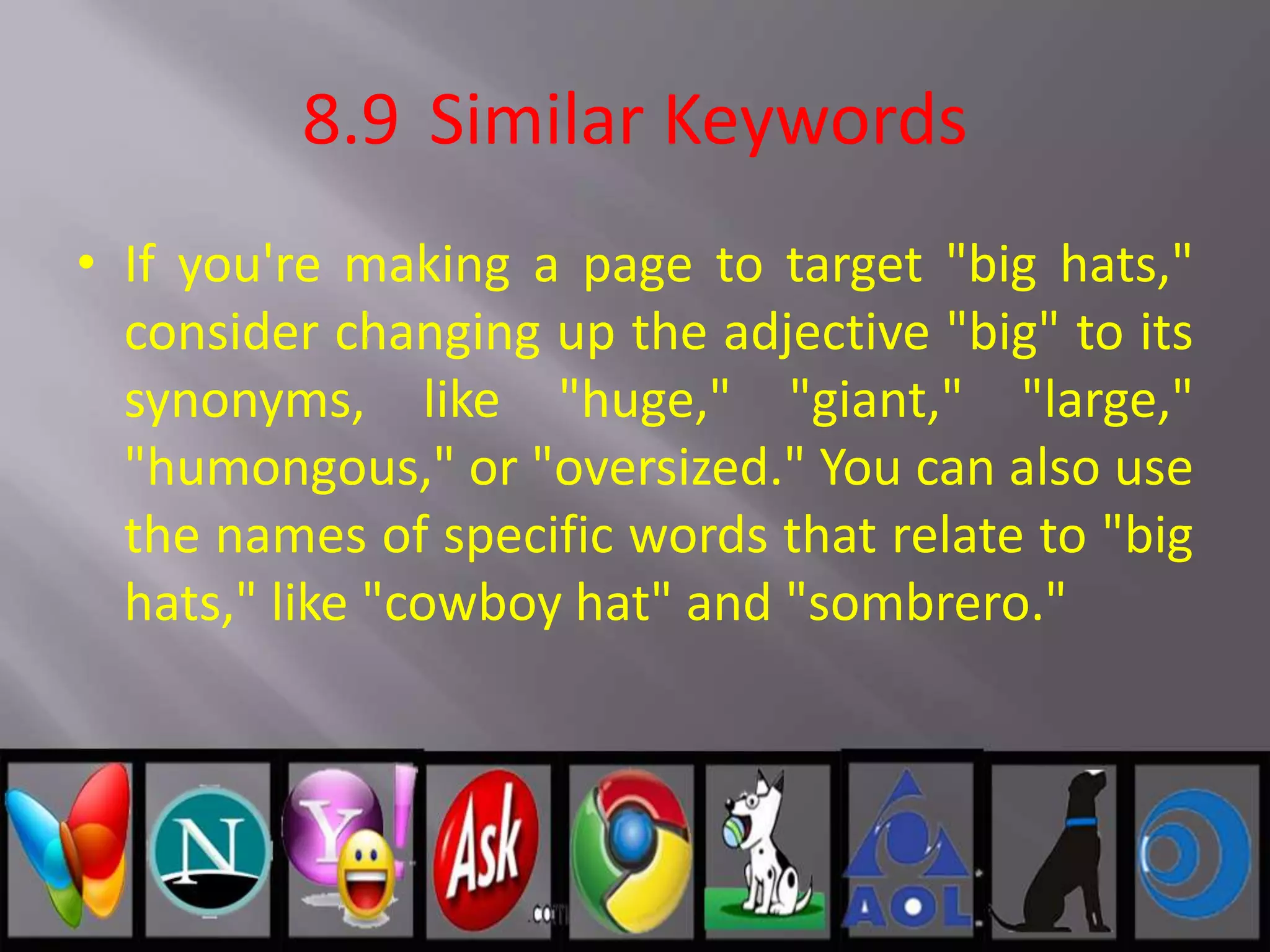 8.9 Similar Keywords
• If you're making a page to target "big hats,"
consider changing up the adjective "big" to its
synonyms, like "huge," "giant," "large,"
"humongous," or "oversized." You can also use
the names of specific words that relate to "big
hats," like "cowboy hat" and "sombrero."
 