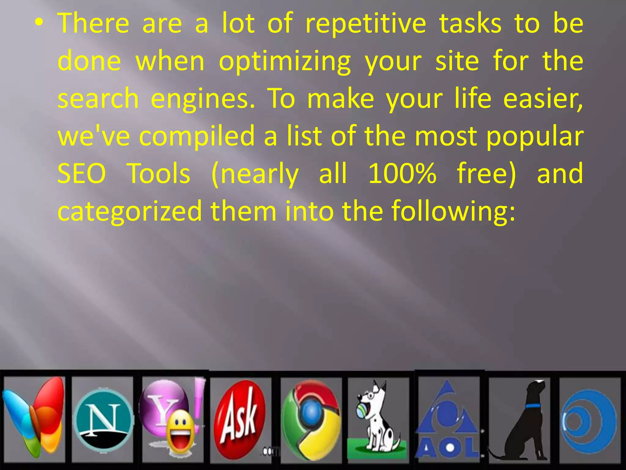 • There are a lot of repetitive tasks to be
done when optimizing your site for the
search engines. To make your life easier,
we've compiled a list of the most popular
SEO Tools (nearly all 100% free) and
categorized them into the following:
 