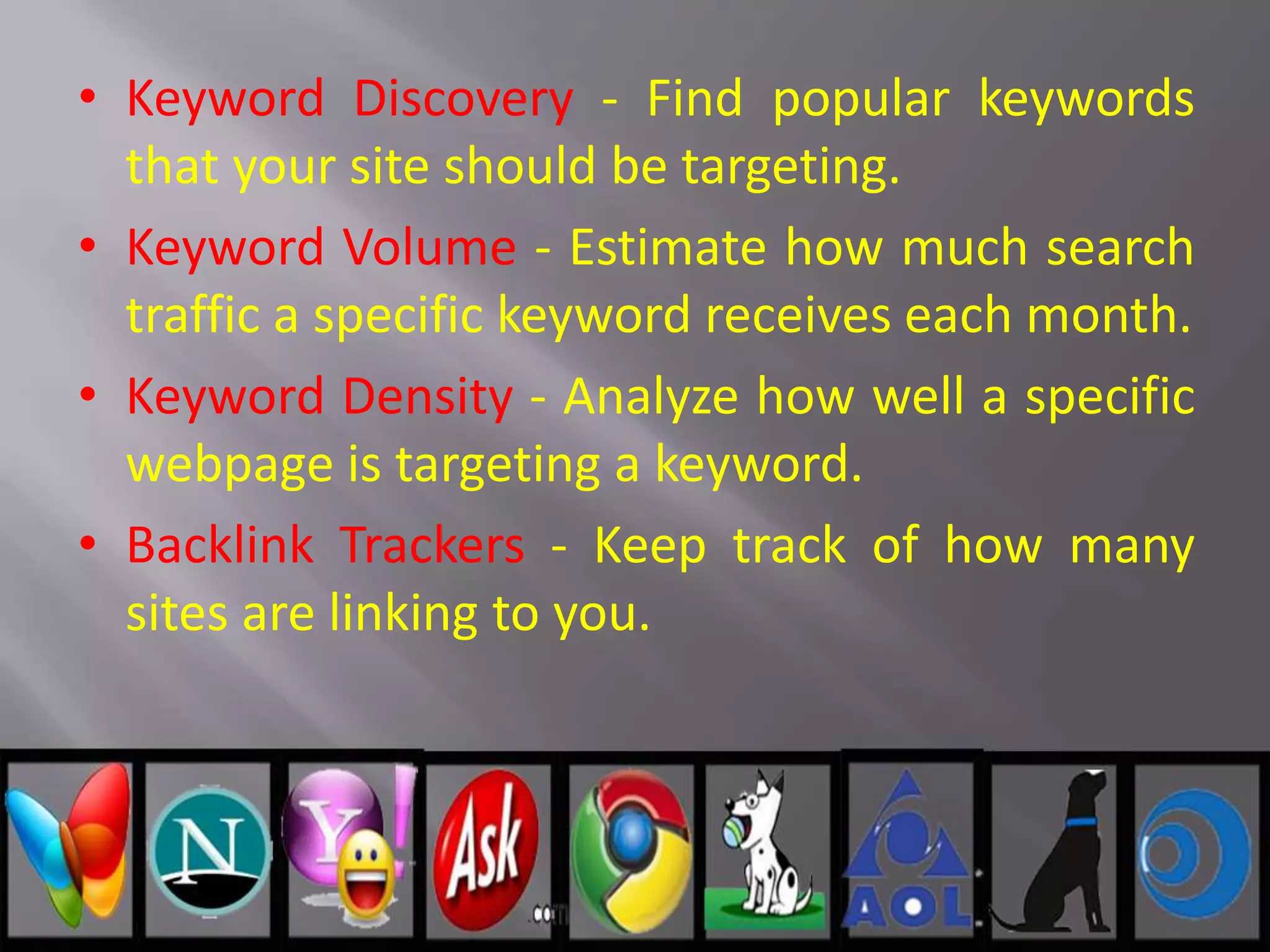 • Keyword Discovery - Find popular keywords
that your site should be targeting.
• Keyword Volume - Estimate how much search
traffic a specific keyword receives each month.
• Keyword Density - Analyze how well a specific
webpage is targeting a keyword.
• Backlink Trackers - Keep track of how many
sites are linking to you.
 