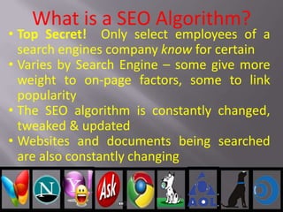 What is a SEO Algorithm?
• Top Secret! Only select employees of a
search engines company know for certain
• Varies by Search Engine – some give more
weight to on-page factors, some to link
popularity
• The SEO algorithm is constantly changed,
tweaked & updated
• Websites and documents being searched
are also constantly changing
 