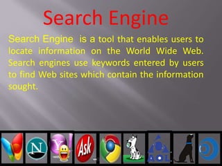 Search Engine
Search Engine is a tool that enables users to
locate information on the World Wide Web.
Search engines use keywords entered by users
to find Web sites which contain the information
sought.
 
