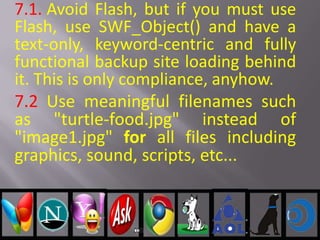 7.1. Avoid Flash, but if you must use
Flash, use SWF_Object() and have a
text-only, keyword-centric and fully
functional backup site loading behind
it. This is only compliance, anyhow.
7.2 Use meaningful filenames such
as "turtle-food.jpg" instead of
"image1.jpg" for all files including
graphics, sound, scripts, etc...
 