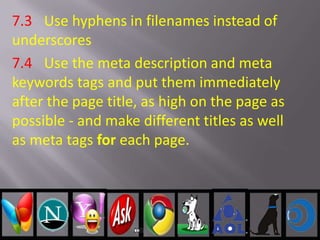 7.3 Use hyphens in filenames instead of
underscores
7.4 Use the meta description and meta
keywords tags and put them immediately
after the page title, as high on the page as
possible - and make different titles as well
as meta tags for each page.
 