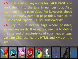 7.5 Get a list of keywords for EACH PAGE and
work them into the tags in number four. Also,
use them in the page titles. Put keywords ahead
of the company name in page titles, such as in:
"Turtle Food Experts ¦ ACME Turtleworld!"
7.6 Try to use header tags where possible,
around keywords. If using css, use css to define
the size and characteristics of your header tags.
Validate CSS, just like the HTML and XML on the
site.
 