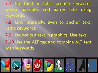 7.7 Put bold or italics around keywords
where possible, and name links using
keywords.
7.8 Link internally, even to anchor text,
using keywords
7.9 Do not put text in graphics. Use text.
7.10 Use the ALT tag and combine ALT text
with keywords
 