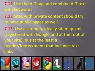 7.11 Use the ALT tag and combine ALT text
with keywords
7.12 Sites with private content should try
to have public pages as well
7.15 Use a sitemap, ideally sitemap.xml
(registered with Google and at the root of
your site), but at the least a
header/footer/menu that includes text
links
 