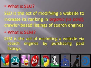 • What is SEO?
SEO is the act of modifying a website to
increase its ranking in organic (vs paid),
crawler-based listings of search engines
• What is SEM?
SEM is the act of marketing a website via
search engines by purchasing paid
listings.
 
