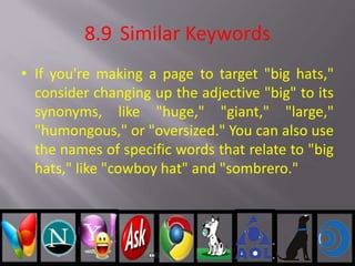 8.9 Similar Keywords
• If you're making a page to target "big hats,"
consider changing up the adjective "big" to its
synonyms, like "huge," "giant," "large,"
"humongous," or "oversized." You can also use
the names of specific words that relate to "big
hats," like "cowboy hat" and "sombrero."
 