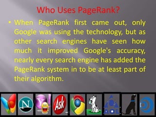Who Uses PageRank?
• When PageRank first came out, only
Google was using the technology, but as
other search engines have seen how
much it improved Google's accuracy,
nearly every search engine has added the
PageRank system in to be at least part of
their algorithm.
 