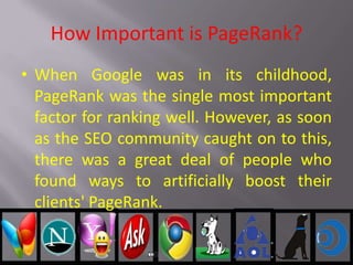 How Important is PageRank?
• When Google was in its childhood,
PageRank was the single most important
factor for ranking well. However, as soon
as the SEO community caught on to this,
there was a great deal of people who
found ways to artificially boost their
clients' PageRank.
 