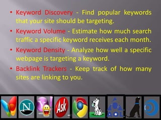 • Keyword Discovery - Find popular keywords
that your site should be targeting.
• Keyword Volume - Estimate how much search
traffic a specific keyword receives each month.
• Keyword Density - Analyze how well a specific
webpage is targeting a keyword.
• Backlink Trackers - Keep track of how many
sites are linking to you.
 