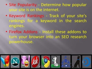 • Site Popularity - Determine how popular
your site is on the internet.
• Keyword Rankings - Track of your site's
rankings for a keyword in the search
engines.
• Firefox Addons - Install these addons to
turn your browser into an SEO research
powerhouse.
 
