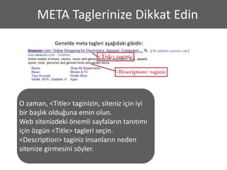 META Taglerinize Dikkat Edin
            Genelde meta tagleri aşağıdaki gibidir:




O zaman, <Title> taginizin, siteniz için iyi
bir başlık olduğuna emin olun.
Web sitenizdeki önemli sayfaların tanıtımı
için özgün <Title> tagleri seçin.
<Description> taginiz insanların neden
sitenize girmesini söyler.
 