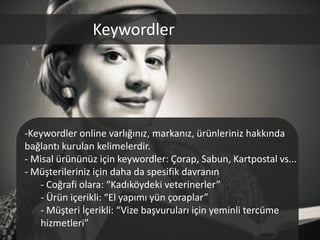 Keywordler




-Keywordler online varlığınız, markanız, ürünleriniz hakkında
bağlantı kurulan kelimelerdir.
- Misal ürününüz için keywordler: Çorap, Sabun, Kartpostal vs...
- Müşterileriniz için daha da spesifik davranın
    - Coğrafi olara: “Kadıköydeki veterinerler”
    - Ürün içerikli: “El yapımı yün çoraplar”
    - Müşteri İçerikli: “Vize başvuruları için yeminli tercüme
    hizmetleri”
 