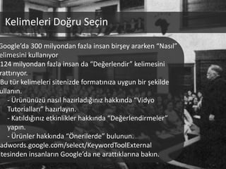 Kelimeleri Doğru Seçin

Google’da 300 milyondan fazla insan birşey ararken “Nasıl”
elimesini kullanıyor
 124 milyondan fazla insan da “Değerlendir” kelimesini
rattırıyor.
 Bu tür kelimeleri sitenizde formatınıza uygun bir şekilde
ullanın.
   - Ürününüzü nasıl hazırladığınız hakkında “Vidyo
   Tutorialları” hazırlayın.
   - Katıldığınız etkinlikler hakkında “Değerlendirmeler”
   yapın.
   - Ürünler hakkında “Önerilerde” bulunun.
 adwords.google.com/select/KeywordToolExternal
itesinden insanların Google’da ne arattıklarına bakın.
 