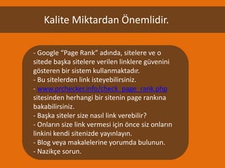 Kalite Miktardan Önemlidir.

- Google “Page Rank” adında, sitelere ve o
sitede başka sitelere verilen linklere güvenini
gösteren bir sistem kullanmaktadır.
- Bu sitelerden link isteyebilirsiniz.
- www.prchecker.info/check_page_rank.php
sitesinden herhangi bir sitenin page rankına
bakabilirsiniz.
- Başka siteler size nasıl link verebilir?
- Onların size link vermesi için önce siz onların
linkini kendi sitenizde yayınlayın.
- Blog veya makalelerine yorumda bulunun.
- Nazikçe sorun.
 