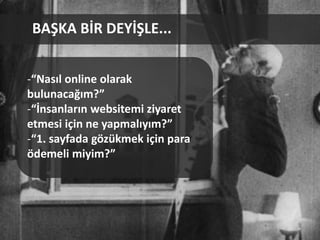 BAŞKA BİR DEYİŞLE...


-“Nasıl online olarak
bulunacağım?”
-“İnsanların websitemi ziyaret
etmesi için ne yapmalıyım?”
-“1. sayfada gözükmek için para
ödemeli miyim?”
 
