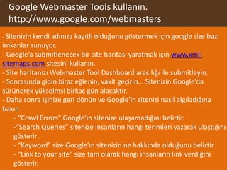 Google Webmaster Tools kullanın.
  http://www.google.com/webmasters
- Sitenizin kendi adınıza   kayıtlı olduğunu göstermek için google size bazı
imkanlar sunuyor.
- Google’a submitlenecek bir site haritası yaratmak için www.xml-
sitemaps.com sitesini kullanın.
- Site haritanızı Webmaster Tool Dashboard aracılığı ile submitleyin.
- Sonrasında gidin biraz eğlenin, vakit geçirin... Sitenizin Google’da
sürünerek yükselmsi birkaç gün alacaktır.
- Daha sonra işinize geri dönün ve Google’ın sitenizi nasıl algıladığına
bakın.
     - “Crawl Errors” Google’ın sitenize ulaşamadığını belirtir.
     -“Search Queries” sitenize insanların hangi terimleri yazarak ulaştığını
     gösterir .
     - “Keyword” size Google’ın sitenizin ne hakkında olduğunu belirtir.
     - “Link to your site” size tam olarak hangi insanların link verdiğini
     gösterir.
 