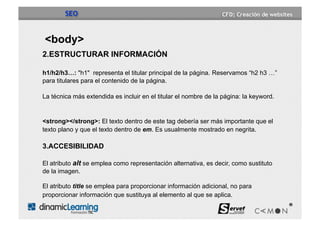 SEO


<body>
2.ESTRUCTURAR INFORMACIÓN

h1/h2/h3…: "h1" representa el titular principal de la página. Reservamos “h2 h3 …”
para titulares para el contenido de la página.

La técnica más extendida es incluir en el titular el nombre de la página: la keyword.


<strong></strong>: El texto dentro de este tag debería ser más importante que el
texto plano y que el texto dentro de em. Es usualmente mostrado en negrita.

3.ACCESIBILIDAD

El atributo alt se emplea como representación alternativa, es decir, como sustituto
de la imagen.

El atributo title se emplea para proporcionar información adicional, no para
proporcionar información que sustituya al elemento al que se aplica.
 