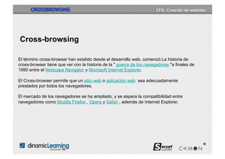 CROSSBROWSING




Cross-browsing

El término cross-browser han existido desde el desarrollo web, comenzó.La historia de
cross-browser tiene que ver con la historia de la " guerra de los navegadores "a finales de
1990 entre el Netscape Navigator y Microsoft Internet Explorer.

El Cross-browser permite que un sitio web o aplicación web sea adecuadamente
prestados por todos los navegadores.

El mercado de los navegadores se ha ampliado, y se espera la compatibilidad entre
navegadores como Mozilla Firefox , Opera y Safari , además de Internet Explorer.
 
