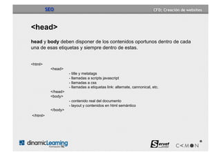 SEO


<head>
head y body deben disponer de los contenidos oportunos dentro de cada
una de esas etiquetas y siempre dentro de estas.


<html>
           <head>
                     - title y metatags
                     - llamadas a scripts javascript
                     - llamadas a css
                     - llamadas a etiquetas link: alternate, cannonical, etc.
           </head>
           <body>
                     - contenido real del documento
                     - layout y contenidos en html semántico
           </body>
</html>
 
